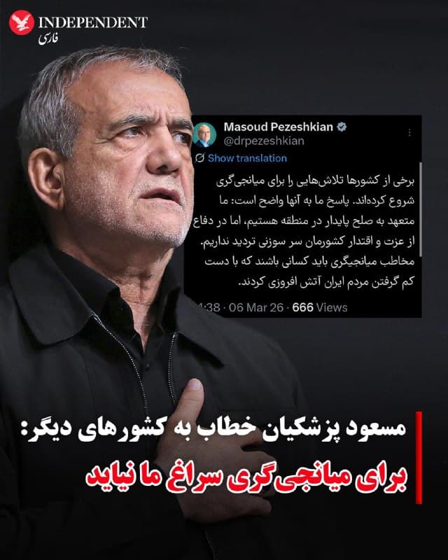 ♦️مسعود پزشکیان، رئیس دولت و عضو «شورای رهبری» جمهوری اسلامی ایران، روز جمعه ۱۵ اسفند ماه با انتشار متنی در شبکه اجتماعی اکس، خطاب به دیگر کشورها اعلام کرد برای میانجیگری میان جمهوری اسلامی و آمریکا و اسرائیل «سراغ مقامات ایران نیایند.»

پزشکیان در اکس نوشت: «برخی از کشورها تلاشهایی را برای میانجیگری شروع کردهاند، پاسخ ما به آنها واضح است: ما متعهد به صلح پایدار در منطقه هستیم، اما در دفاع از عزت و اقتدار کشورمان سر سوزنی تردید نداریم. مخاطب میانجیگری باید کسانی باشند که با دست کم گرفتن مردم ایران آتش افروزی کردند.»

این سخنان در حالی بیان میشود که با شروع جنگ، جمهوری اسلامی به ۱۲ کشور منطقه حمله کرده و با تهدیدهای نظامی روند صادرات انرژی در خلیج فارس را مختل کرده است.
🇸🇦  Indypersian

🤖 @VahidOOnLine
